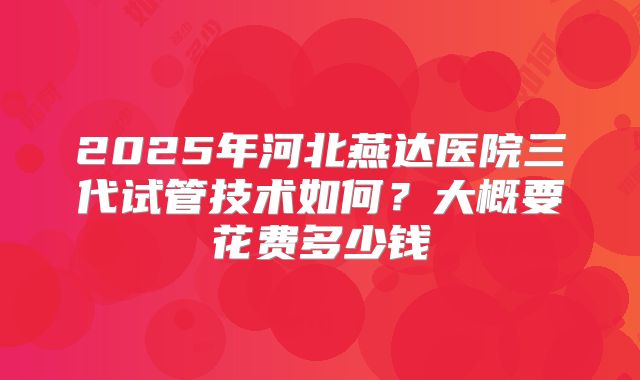 2025年河北燕达医院三代试管技术如何？大概要花费多少钱