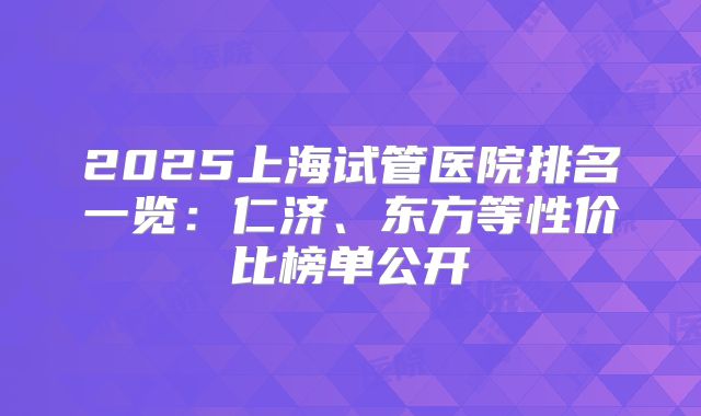 2025上海试管医院排名一览：仁济、东方等性价比榜单公开