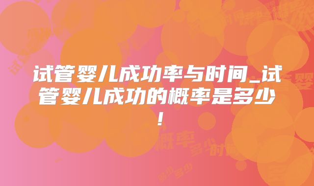 试管婴儿成功率与时间_试管婴儿成功的概率是多少！