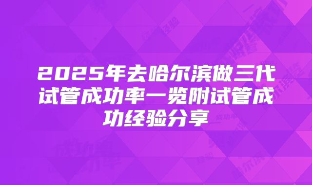 2025年去哈尔滨做三代试管成功率一览附试管成功经验分享