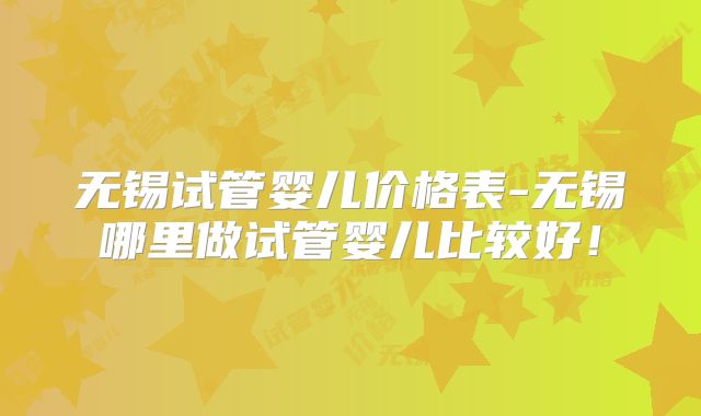 无锡试管婴儿价格表-无锡哪里做试管婴儿比较好！
