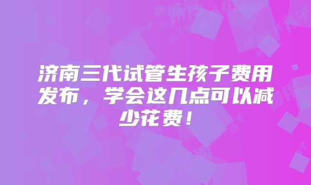 济南三代试管生孩子费用发布,学会这几点可以减少花费!