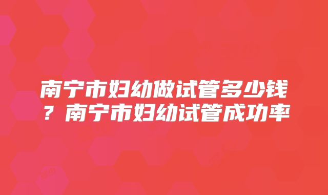 南宁市妇幼做试管多少钱？南宁市妇幼试管成功率