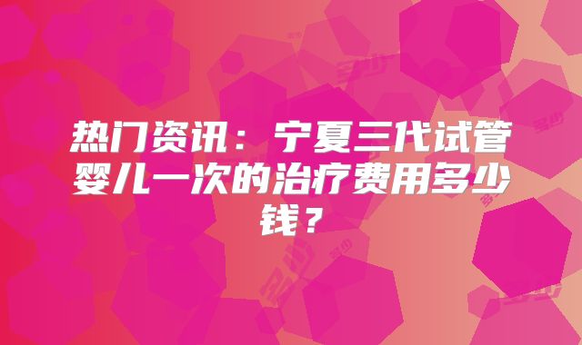 热门资讯：宁夏三代试管婴儿一次的治疗费用多少钱？