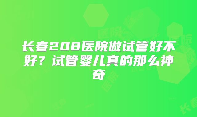 长春208医院做试管好不好？试管婴儿真的那么神奇