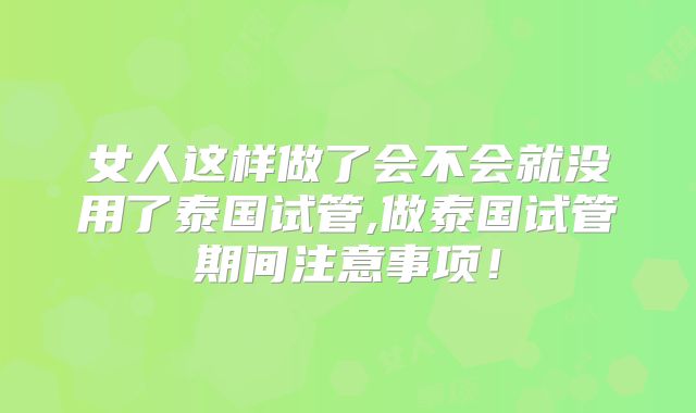 女人这样做了会不会就没用了泰国试管,做泰国试管期间注意事项！