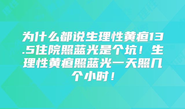 为什么都说生理性黄疸13.5住院照蓝光是个坑！生理性黄疸照蓝光一天照几个小时！