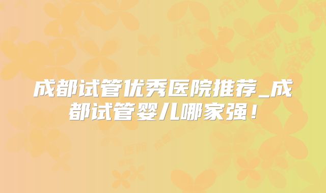 成都试管优秀医院推荐_成都试管婴儿哪家强！