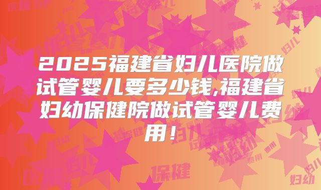 2025福建省妇儿医院做试管婴儿要多少钱,福建省妇幼保健院做试管婴儿费用!