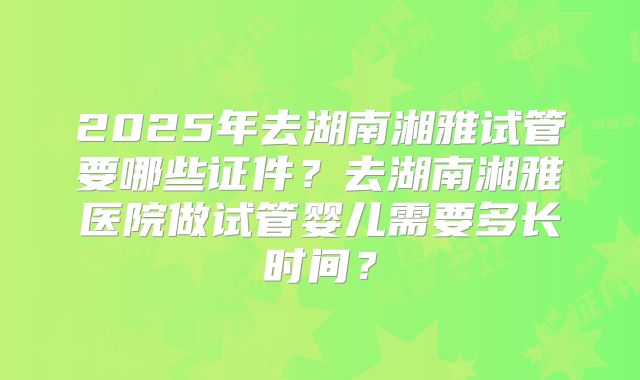 2025年去湖南湘雅试管要哪些证件？去湖南湘雅医院做试管婴儿需要多长时间？