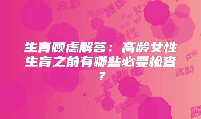 生育顾虑解答：高龄女性生育之前有哪些必要检查？
