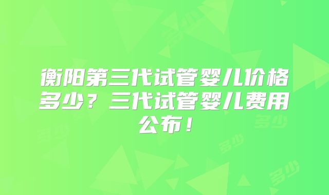 衡阳第三代试管婴儿价格多少?三代试管婴儿费用公布!