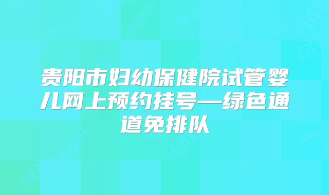 贵阳市妇幼保健院试管婴儿网上预约挂号—绿色通道免排队