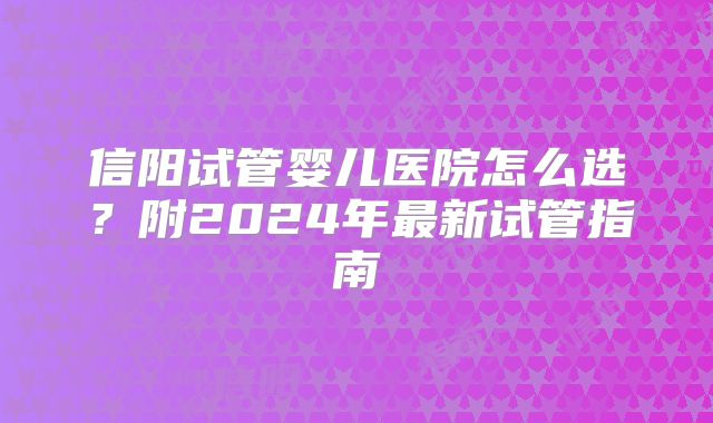 信阳试管婴儿医院怎么选?附2024年最新试管指南