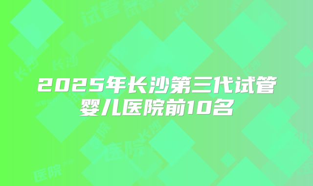 2025年长沙第三代试管婴儿医院前10名