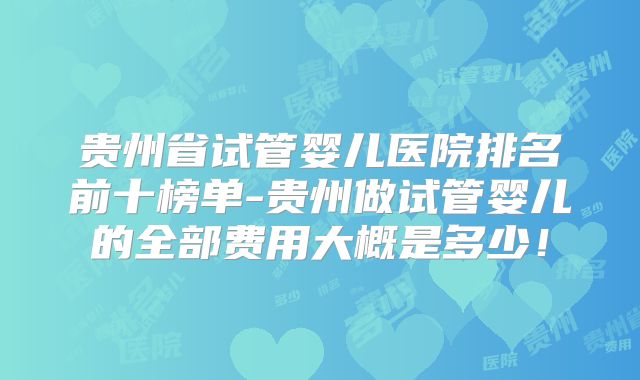 贵州省试管婴儿医院排名前十榜单-贵州做试管婴儿的全部费用大概是多少!