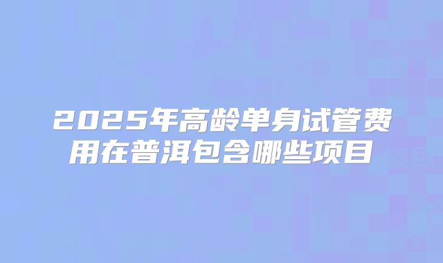2025年高龄单身试管费用在普洱包含哪些项目
