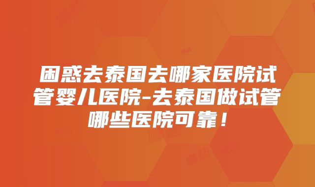 困惑去泰国去哪家医院试管婴儿医院-去泰国做试管哪些医院可靠！