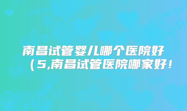 南昌试管婴儿哪个医院好（5,南昌试管医院哪家好！