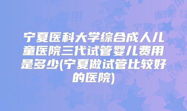宁夏医科大学综合成人儿童医院三代试管婴儿费用是多少(宁夏做试管比较好的医院)