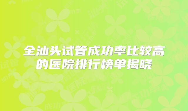 全汕头试管成功率比较高的医院排行榜单揭晓