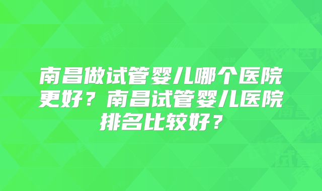 南昌做试管婴儿哪个医院更好?南昌试管婴儿医院排名比较好?