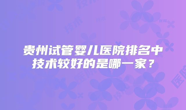 贵州试管婴儿医院排名中技术较好的是哪一家?