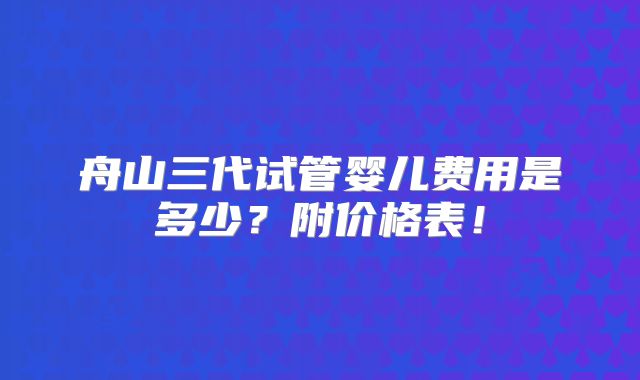 舟山三代试管婴儿费用是多少？附价格表！