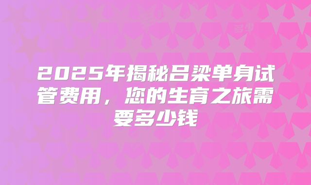 2025年揭秘吕梁单身试管费用,您的生育之旅需要多少钱