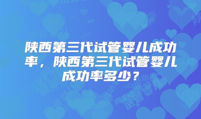 陕西第三代试管婴儿成功率，陕西第三代试管婴儿成功率多少？