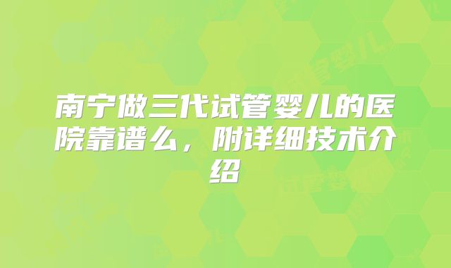 南宁做三代试管婴儿的医院靠谱么,附详细技术介绍
