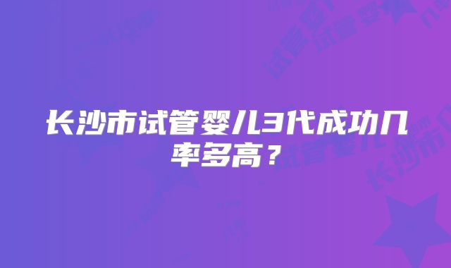 长沙市试管婴儿3代成功几率多高?