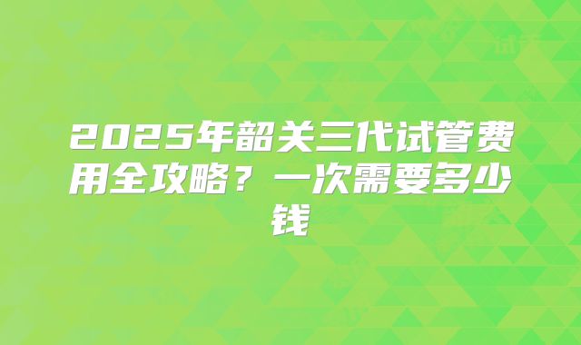2025年韶关三代试管费用全攻略？一次需要多少钱