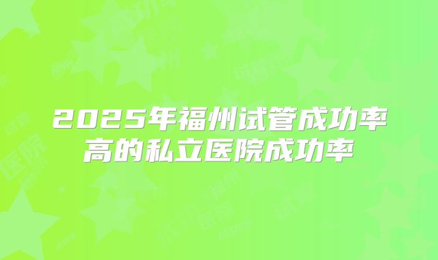 2025年福州试管成功率高的私立医院成功率