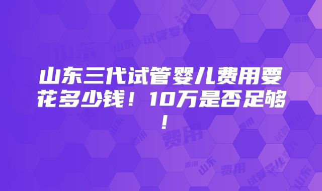 山东三代试管婴儿费用要花多少钱！10万是否足够！
