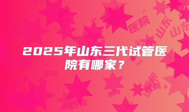 2025年山东三代试管医院有哪家？