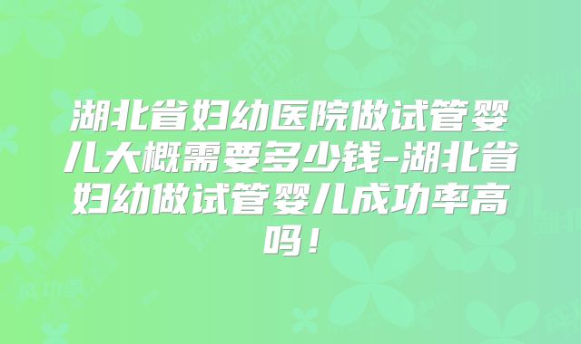 湖北省妇幼医院做试管婴儿大概需要多少钱-湖北省妇幼做试管婴儿成功率高吗！