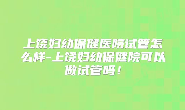 上饶妇幼保健医院试管怎么样-上饶妇幼保健院可以做试管吗!