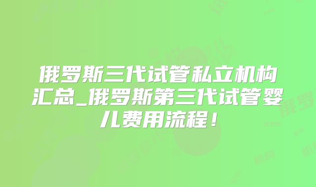 俄罗斯三代试管私立机构汇总_俄罗斯第三代试管婴儿费用流程!