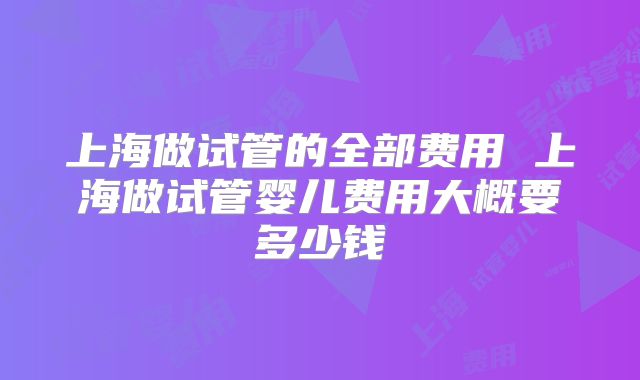 上海做试管的全部费用 上海做试管婴儿费用大概要多少钱