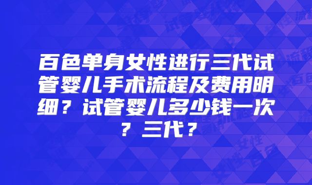 百色单身女性进行三代试管婴儿手术流程及费用明细?试管婴儿多少钱一次?三代?