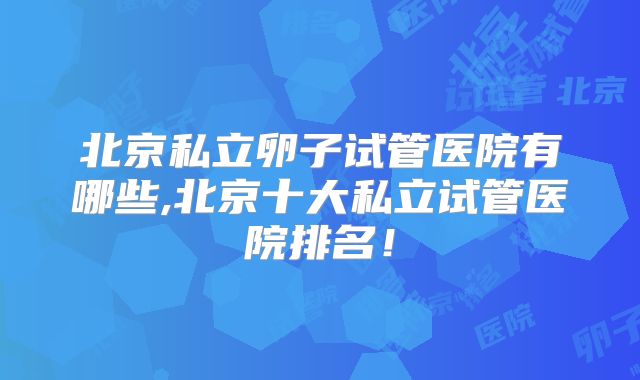北京私立卵子试管医院有哪些,北京十大私立试管医院排名！