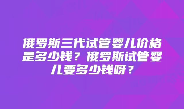 俄罗斯三代试管婴儿价格是多少钱？俄罗斯试管婴儿要多少钱呀？