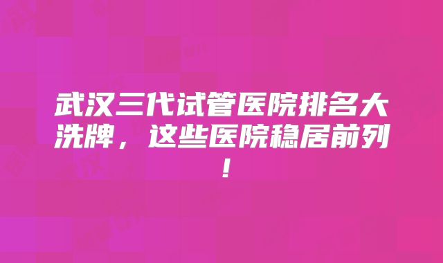 武汉三代试管医院排名大洗牌，这些医院稳居前列！