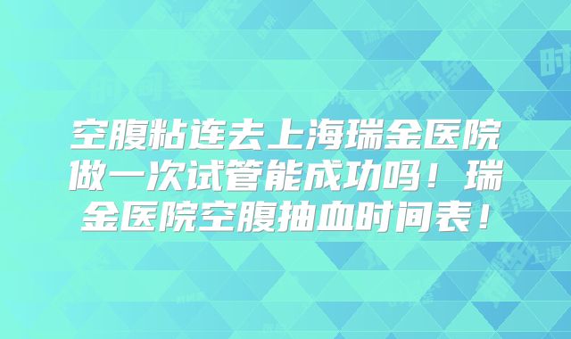 空腹粘连去上海瑞金医院做一次试管能成功吗!瑞金医院空腹抽血时间表!