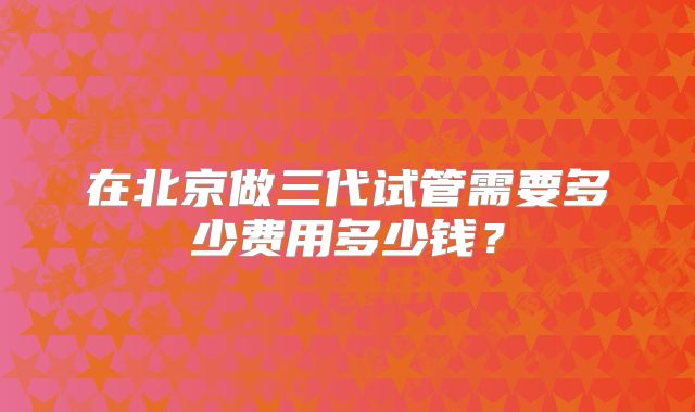 在北京做三代试管需要多少费用多少钱？