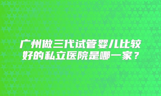广州做三代试管婴儿比较好的私立医院是哪一家？
