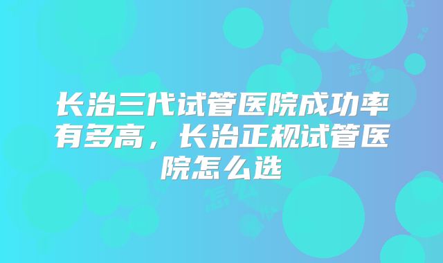 长治三代试管医院成功率有多高，长治正规试管医院怎么选