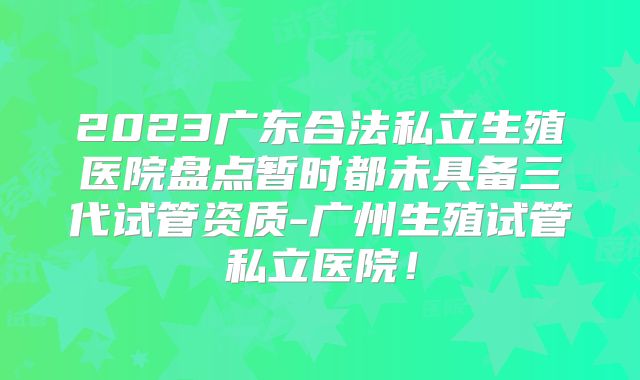 2023广东合法私立生殖医院盘点暂时都未具备三代试管资质-广州生殖试管私立医院！