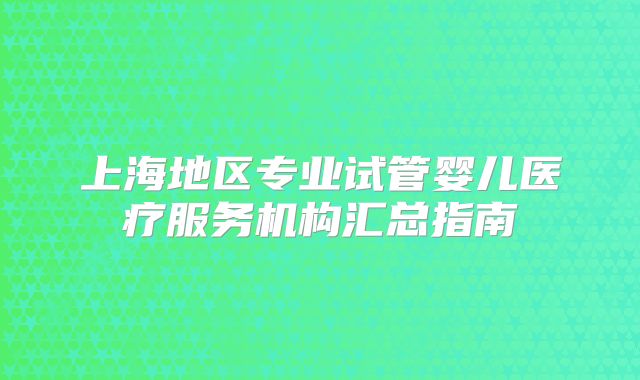 上海地区专业试管婴儿医疗服务机构汇总指南